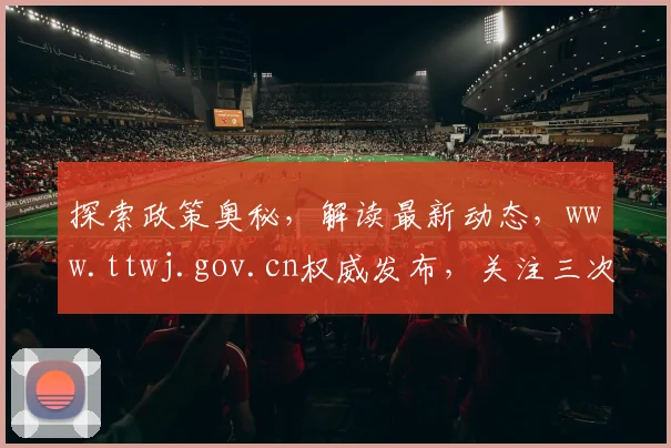 探索政策奥秘，解读最新动态，www.ttwj.gov.cn权威发布，关注三次