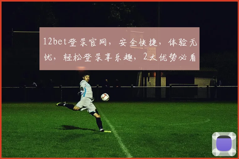12bet登录官网，安全快捷，体验无忧，轻松登录享乐趣，2大优势必看