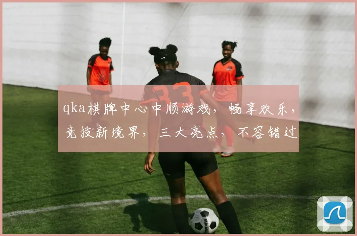 qka棋牌中心中顺游戏，畅享欢乐，竞技新境界，三大亮点，不容错过