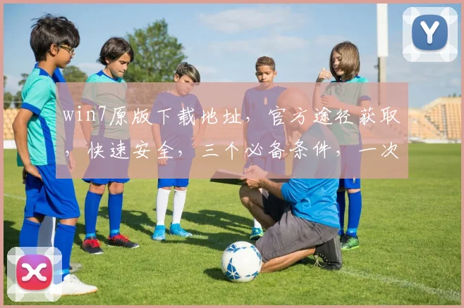 win7原版下载地址，官方途径获取，快速安全，三个必备条件，一次搞定，轻松安装