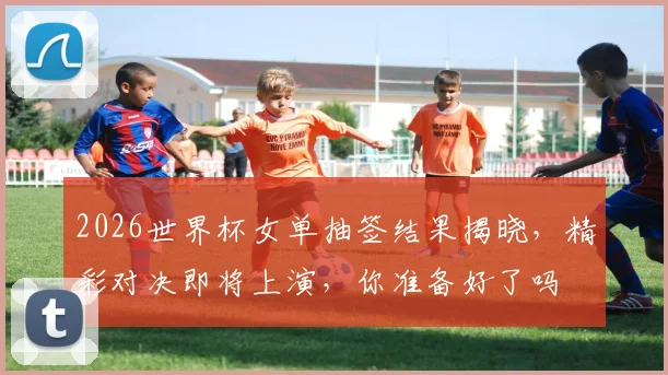 2026世界杯女单抽签结果揭晓，精彩对决即将上演，你准备好了吗