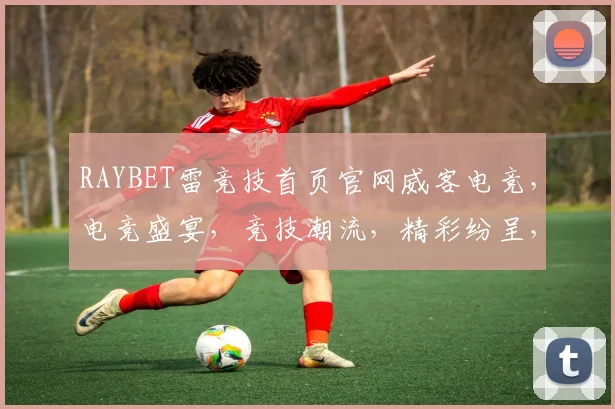 RAYBET雷竞技首页官网威客电竞，电竞盛宴，竞技潮流，精彩纷呈，一网打尽