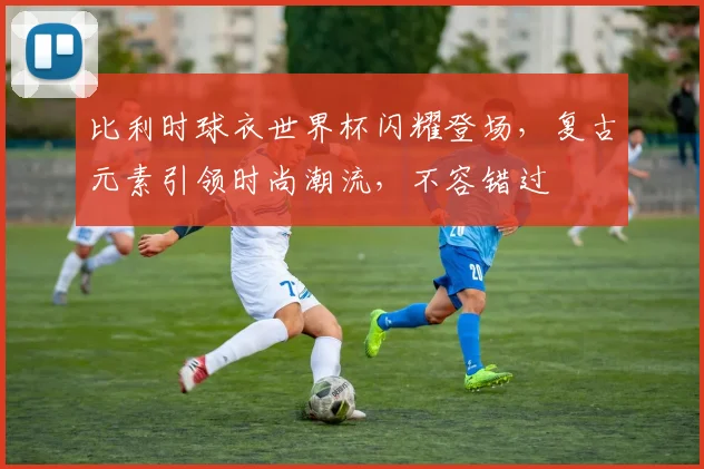 比利时球衣世界杯闪耀登场，复古元素引领时尚潮流，不容错过