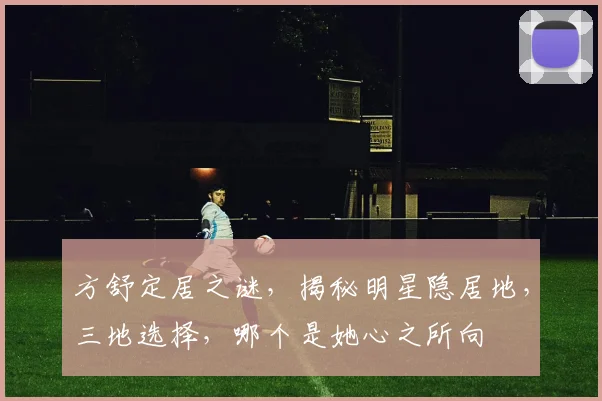 方舒定居之谜，揭秘明星隐居地，三地选择，哪个是她心之所向