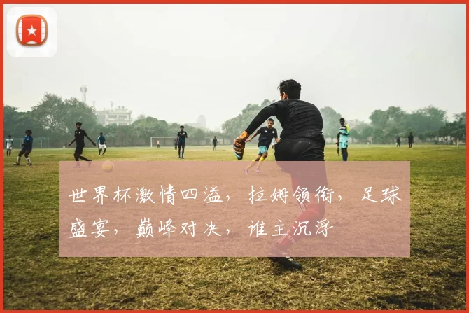 世界杯激情四溢，拉姆领衔，足球盛宴，巅峰对决，谁主沉浮